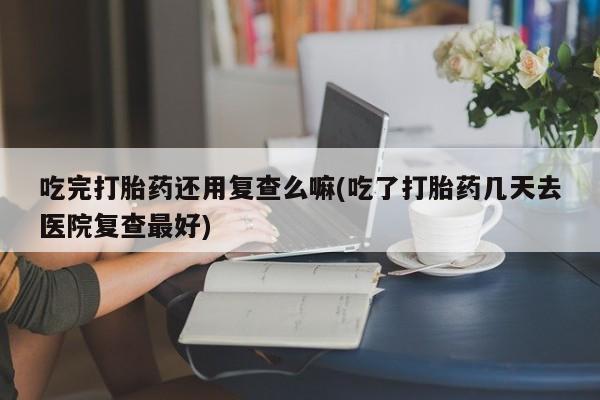 购买米非司酮片打胎药微信吃完打胎药还用复查么嘛(吃了打胎药几天去医院复查最好)